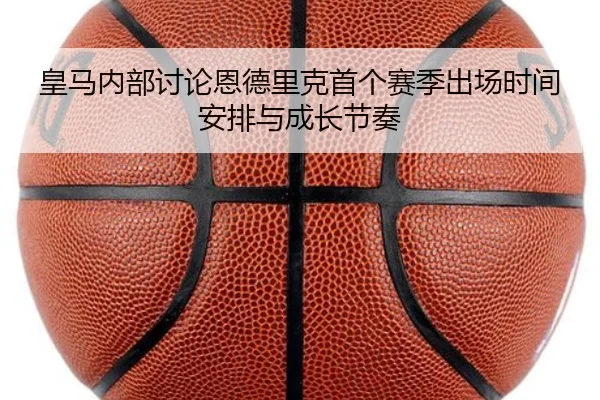 皇马内部讨论恩德里克首个赛季出场时间安排与成长节奏