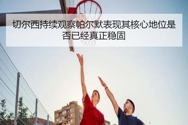 切尔西持续观察帕尔默表现其核心地位是否已经真正稳固