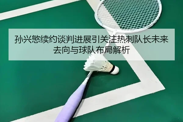 孙兴慜续约谈判进展引关注热刺队长未来去向与球队布局解析