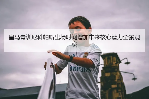 皇马青训尼科帕斯出场时间增加未来核心潜力全景观察