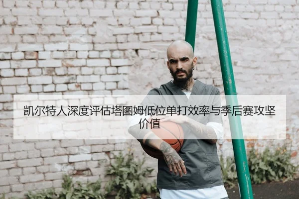 凯尔特人深度评估塔图姆低位单打效率与季后赛攻坚价值
