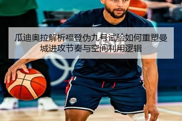 瓜迪奥拉解析福登伪九号试验如何重塑曼城进攻节奏与空间利用逻辑
