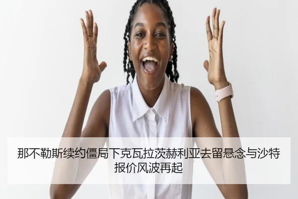 那不勒斯续约僵局下克瓦拉茨赫利亚去留悬念与沙特报价风波再起