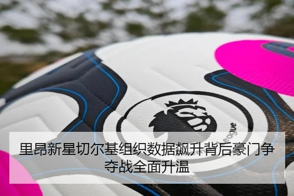 里昂新星切尔基组织数据飙升背后豪门争夺战全面升温