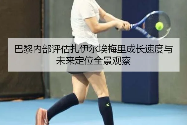巴黎内部评估扎伊尔埃梅里成长速度与未来定位全景观察