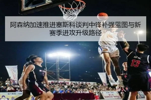 阿森纳加速推进塞斯科谈判中锋补强蓝图与新赛季进攻升级路径