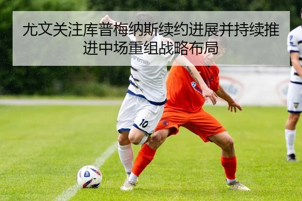 尤文关注库普梅纳斯续约进展并持续推进中场重组战略布局