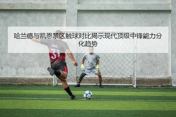 哈兰德与凯恩禁区触球对比揭示现代顶级中锋能力分化趋势